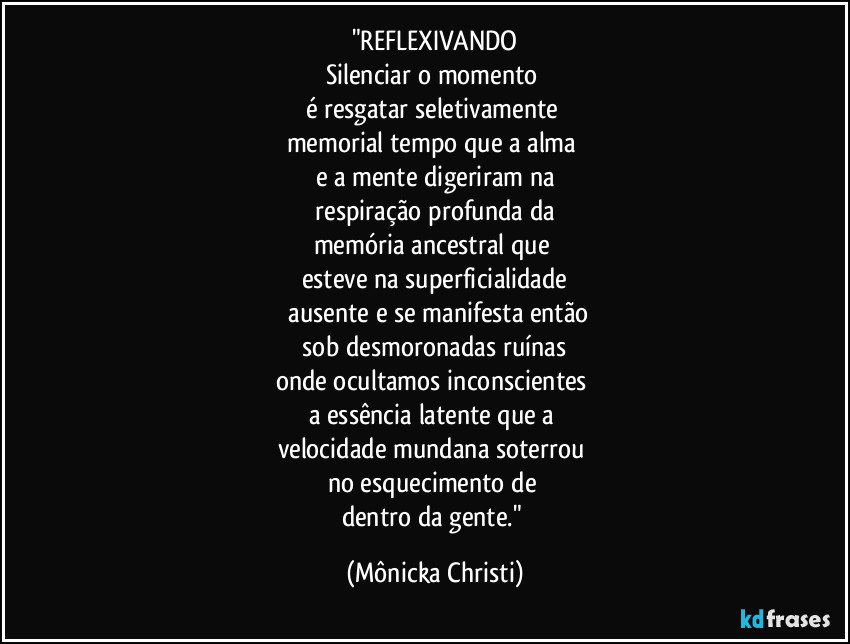 "REFLEXIVANDO
Silenciar o momento
é resgatar seletivamente
memorial tempo que a alma
e a mente digeriram na
respiração profunda da
memória ancestral que
esteve na superficialidade
ausente e se manifesta então
sob desmoronadas ruínas
onde ocultamos inconscientes
a essência latente que a
velocidade mundana soterrou
no esquecimento de
dentro da gente." (Mônicka Christi)