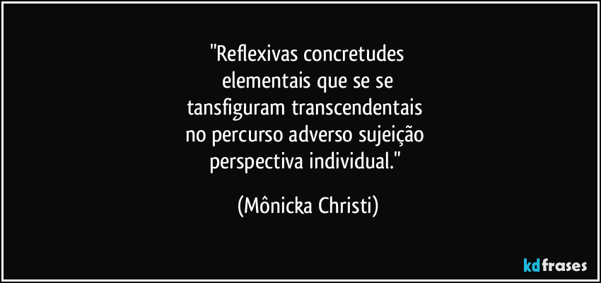 "Reflexivas concretudes
 elementais que se se 
tansfiguram transcendentais 
no percurso adverso sujeição 
perspectiva individual." (Mônicka Christi)