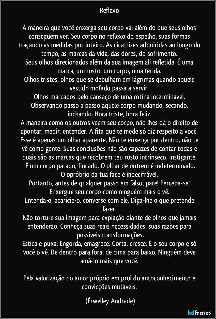 Reflexo 

A maneira que você enxerga seu corpo vai além do que seus olhos conseguem ver. Seu corpo no reflexo do espelho, suas formas traçando as medidas por inteiro. As cicatrizes adquiridas ao longo do tempo, as marcas da vida, das dores, do sofrimento. 
Seus olhos direcionados além da sua imagem ali refletida. É uma marca, um rosto, um corpo, uma ferida. 
Olhos tristes, olhos que se debulham em lágrimas quando aquele vestido mofado passa a servir. 
Olhos marcados pelo cansaço de uma rotina interminável. Observando passo a passo aquele corpo mudando, secando, inchando. Hora triste, hora feliz. 
A maneira como os outros veem seu corpo, não lhes dá o direito de apontar, medir, entender. A fita que te mede só diz respeito a você. 
Esse é apenas um olhar aparente. Não te enxerga por dentro, não te vê como gente. Suas conclusões não são capazes de contar todas e quais são as marcas que recobrem teu rosto intrínseco, instigante. 
É um corpo parado, fincado. O olhar de outrem é indeterminado.
O opróbrio da tua face é indecifrável. 
Portanto, antes de qualquer passo em falso, pare! Perceba-se! 
Enxergue seu corpo como ninguém mais o vê. 
Entenda-o, acaricie-o, converse com ele. Diga-lhe o que pretende fazer. 
Não torture sua imagem para expiação diante de olhos que jamais entenderão. Conheça suas reais necessidades, suas razões para possíveis transformações.
Estica e puxa. Engorda, emagrece. Corta, cresce. É o seu corpo e só você o vê. De dentro para fora, de cima para baixo. Ninguém deve amá-lo mais que você. 
 
Pela valorização do amor próprio em prol do autoconhecimento e convicções mutáveis. (Érwelley Andrade)