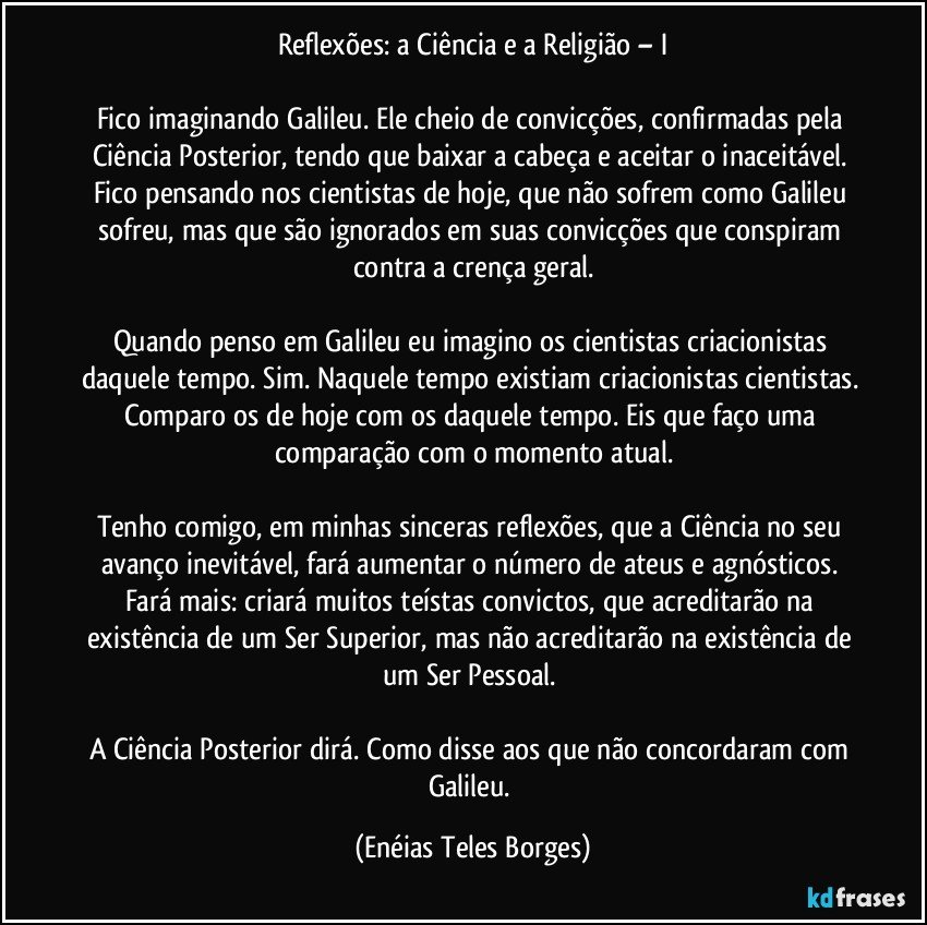 Reflexões: a Ciência e a Religião – I

Fico imaginando Galileu. Ele cheio de convicções, confirmadas pela Ciência Posterior, tendo que baixar a cabeça e aceitar o inaceitável. Fico pensando nos cientistas de hoje, que não sofrem como Galileu sofreu, mas que são ignorados em suas convicções que conspiram contra a crença geral.

Quando penso em Galileu eu imagino os cientistas criacionistas daquele tempo. Sim. Naquele tempo existiam criacionistas cientistas. Comparo os de hoje com os daquele tempo. Eis que faço uma comparação com o momento atual.
 
Tenho comigo, em minhas sinceras reflexões, que a Ciência no seu avanço inevitável, fará aumentar o número de ateus e agnósticos. Fará mais: criará muitos teístas convictos, que acreditarão na existência de um Ser Superior, mas não acreditarão na existência de um Ser Pessoal. 

A Ciência Posterior dirá. Como disse aos que não concordaram com Galileu. (Enéias Teles Borges)