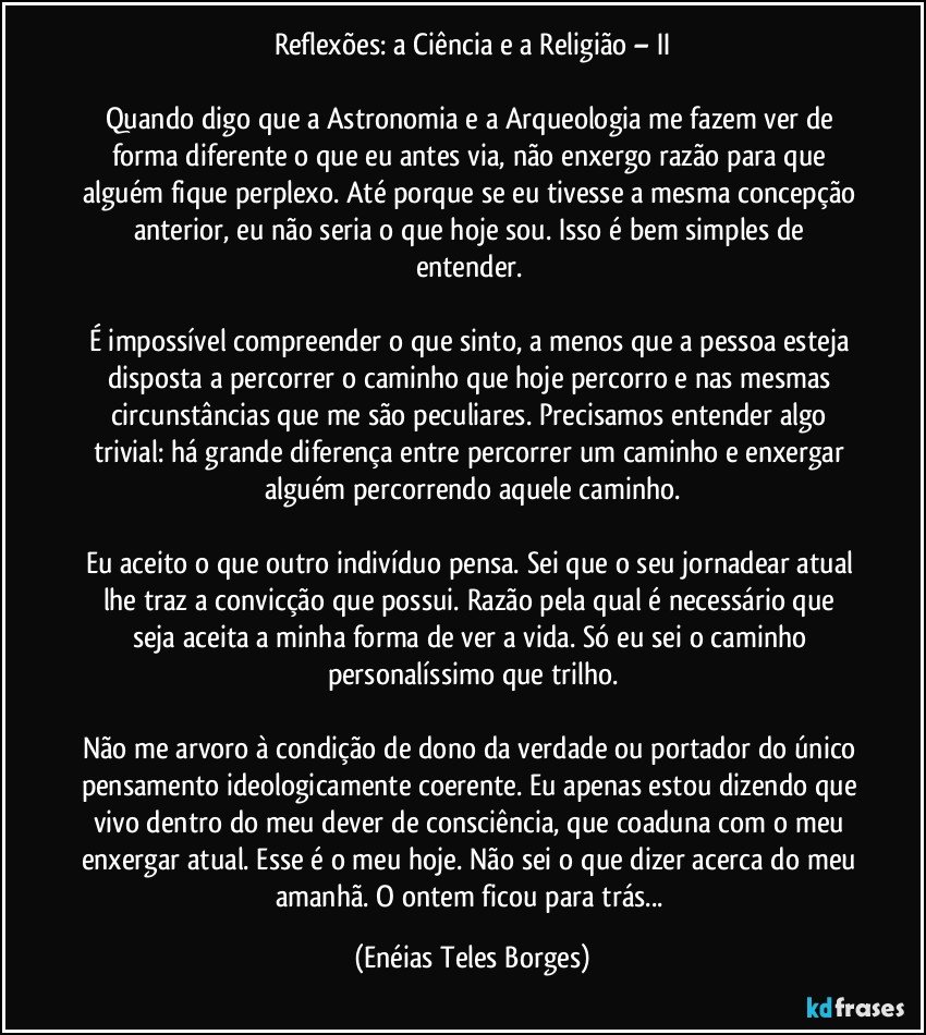 Reflexões: a Ciência e a Religião – II

Quando digo que a Astronomia e a Arqueologia me fazem ver de forma diferente o que eu antes via, não enxergo razão para que alguém fique perplexo. Até porque se eu tivesse a mesma concepção anterior, eu não seria o que hoje sou. Isso é bem simples de entender. 

É impossível compreender o que sinto, a menos que a pessoa esteja disposta a percorrer o caminho que hoje percorro e nas mesmas circunstâncias que me são peculiares. Precisamos entender algo trivial: há grande diferença entre percorrer um caminho e enxergar alguém percorrendo aquele caminho.

Eu aceito o que outro indivíduo pensa. Sei que o seu jornadear atual lhe traz a convicção que possui. Razão pela qual é necessário que seja aceita a minha forma de ver a vida. Só eu sei o caminho personalíssimo que trilho.

Não me arvoro à condição de dono da verdade ou portador do único pensamento ideologicamente coerente. Eu apenas estou dizendo que vivo dentro do meu dever de consciência, que coaduna com o meu enxergar atual. Esse é o meu hoje. Não sei o que dizer acerca do meu amanhã. O ontem ficou para trás... (Enéias Teles Borges)