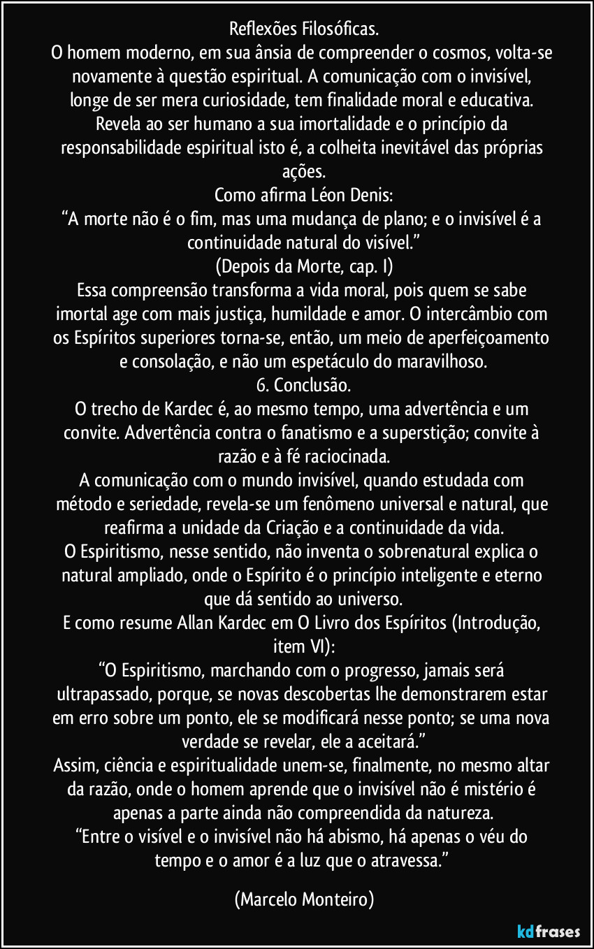 Reflexões Filosóficas.
O homem moderno, em sua ânsia de compreender o cosmos, volta-se novamente à questão espiritual. A comunicação com o invisível, longe de ser mera curiosidade, tem finalidade moral e educativa. Revela ao ser humano a sua imortalidade e o princípio da responsabilidade espiritual isto é, a colheita inevitável das próprias ações.
Como afirma Léon Denis:
“A morte não é o fim, mas uma mudança de plano; e o invisível é a continuidade natural do visível.”
(Depois da Morte, cap. I)
Essa compreensão transforma a vida moral, pois quem se sabe imortal age com mais justiça, humildade e amor. O intercâmbio com os Espíritos superiores torna-se, então, um meio de aperfeiçoamento e consolação, e não um espetáculo do maravilhoso.
6. Conclusão.
O trecho de Kardec é, ao mesmo tempo, uma advertência e um convite. Advertência contra o fanatismo e a superstição; convite à razão e à fé raciocinada.
A comunicação com o mundo invisível, quando estudada com método e seriedade, revela-se um fenômeno universal e natural, que reafirma a unidade da Criação e a continuidade da vida.
O Espiritismo, nesse sentido, não inventa o sobrenatural explica o natural ampliado, onde o Espírito é o princípio inteligente e eterno que dá sentido ao universo.
E como resume Allan Kardec em O Livro dos Espíritos (Introdução, item VI):
“O Espiritismo, marchando com o progresso, jamais será ultrapassado, porque, se novas descobertas lhe demonstrarem estar em erro sobre um ponto, ele se modificará nesse ponto; se uma nova verdade se revelar, ele a aceitará.”
Assim, ciência e espiritualidade unem-se, finalmente, no mesmo altar da razão, onde o homem aprende que o invisível não é mistério é apenas a parte ainda não compreendida da natureza.
“Entre o visível e o invisível não há abismo, há apenas o véu do tempo e o amor é a luz que o atravessa.” (Marcelo Monteiro)