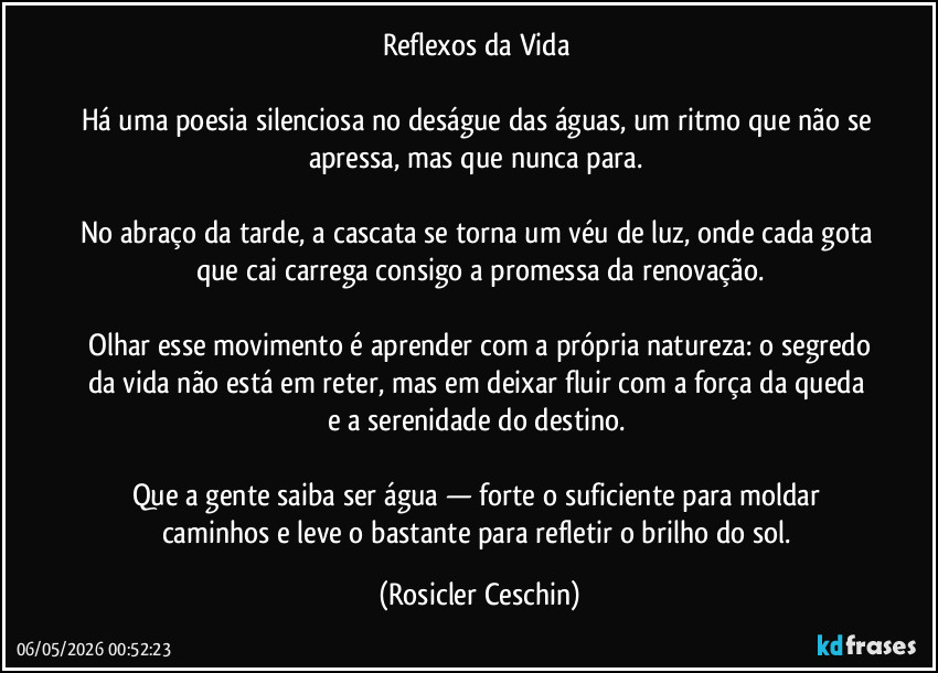 Reflexos da Vida 

Há uma poesia silenciosa no deságue das águas, um ritmo que não se apressa, mas que nunca para. 

No abraço da tarde, a cascata se torna um véu de luz, onde cada gota que cai carrega consigo a promessa da renovação.

​Olhar esse movimento é aprender com a própria natureza: o segredo da vida não está em reter, mas em deixar fluir com a força da queda e a serenidade do destino. 

Que a gente saiba ser água — forte o suficiente para moldar caminhos e leve o bastante para refletir o brilho do sol. (Rosicler Ceschin)