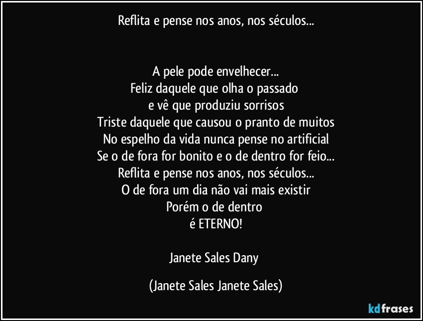 Reflita e pense nos anos, nos séculos...


A pele pode envelhecer...
Feliz daquele que olha o passado 
e vê que produziu sorrisos
Triste daquele que causou o pranto de muitos
No espelho da vida nunca pense no artificial
Se o de fora for bonito e o de dentro for feio...
Reflita e pense nos anos, nos séculos...
O de fora um dia não vai mais existir
Porém o de dentro 
é ETERNO!

Janete Sales Dany (Janete Sales Janete Sales)