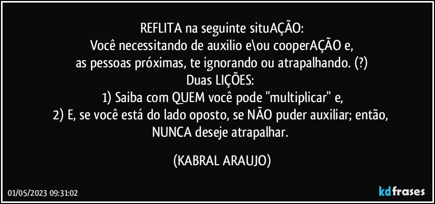 REFLITA na seguinte situAÇÃO:
Você necessitando de auxilio e\ou cooperAÇÃO e,
as pessoas próximas, te ignorando ou atrapalhando. (?)
Duas LIÇÕES: 
1) Saiba com QUEM você pode "multiplicar" e,
2) E, se você está do lado oposto, se NÃO puder auxiliar; então, NUNCA deseje atrapalhar. (KABRAL ARAUJO)