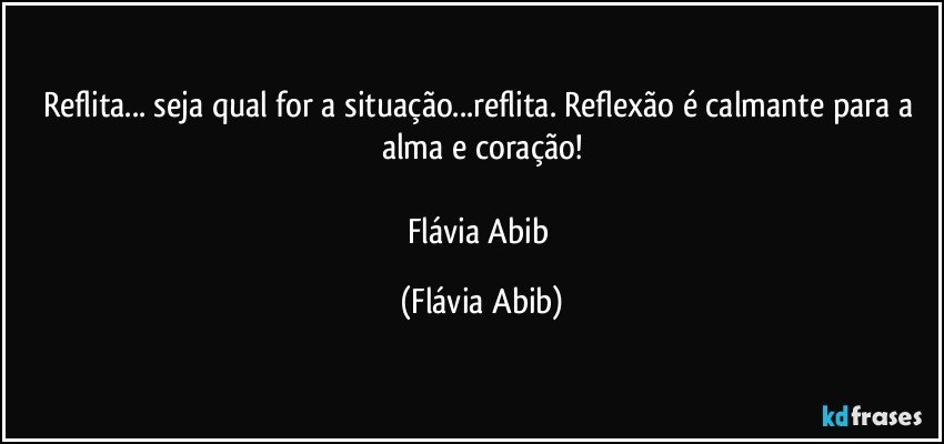 Reflita... seja qual for a situação...reflita. Reflexão é calmante para a alma e coração!

Flávia Abib (Flávia Abib)