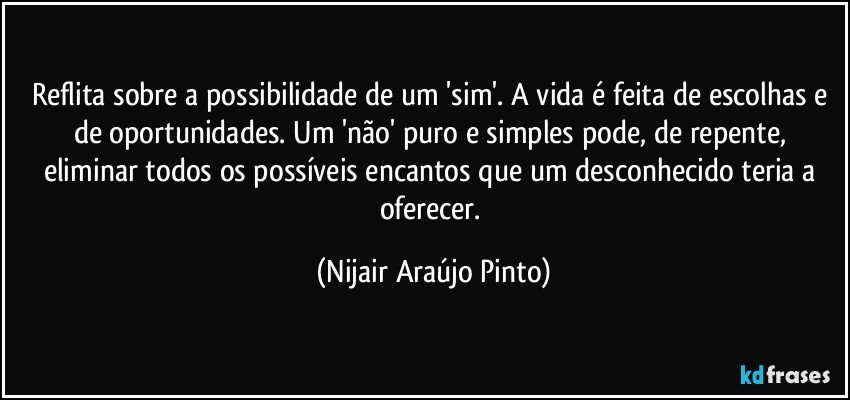 Reflita sobre a possibilidade de um 'sim'. A vida é feita de escolhas e de oportunidades. Um 'não' puro e simples pode, de repente, eliminar todos os possíveis encantos que um desconhecido teria a oferecer. (Nijair Araújo Pinto)