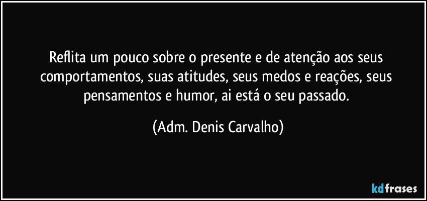 Reflita um pouco sobre o presente e de atenção aos seus comportamentos, suas atitudes, seus medos e reações, seus pensamentos e humor, ai está o seu passado. (Adm. Denis Carvalho)