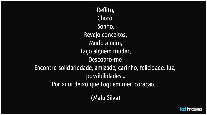 Reflito,
Choro,
Sonho,
Revejo conceitos,
Mudo a mim,
Faço alguém mudar,
Descobro-me,
Encontro solidariedade, amizade, carinho, felicidade, luz, possibilidades...
Por aqui deixo que toquem meu coração... (Malu Silva)