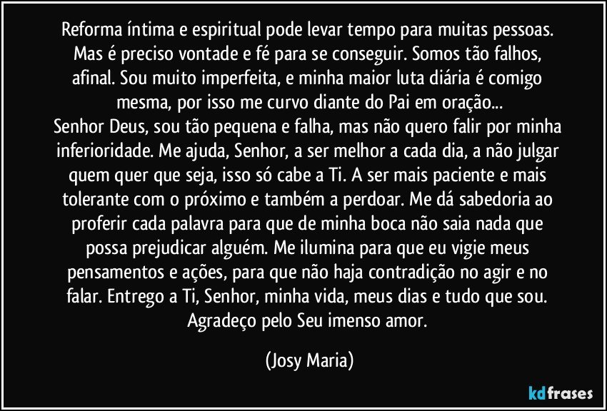 Reforma íntima e espiritual pode levar tempo para muitas pessoas. Mas é preciso vontade e fé para se conseguir. Somos tão falhos, afinal. Sou muito imperfeita, e minha maior luta diária é comigo mesma, por isso me curvo diante do Pai em oração...
Senhor Deus, sou tão pequena e falha, mas não quero falir por minha inferioridade. Me ajuda, Senhor, a ser melhor a cada dia, a não julgar quem quer que seja, isso só cabe a Ti. A ser mais paciente e mais tolerante com o próximo e também a perdoar. Me dá sabedoria ao proferir cada palavra para que de minha boca não saia nada que possa prejudicar alguém. Me ilumina para que eu vigie meus pensamentos e ações, para que não haja contradição no agir e no falar. Entrego a Ti, Senhor, minha vida, meus dias e tudo que sou. Agradeço pelo Seu imenso amor. (Josy Maria)