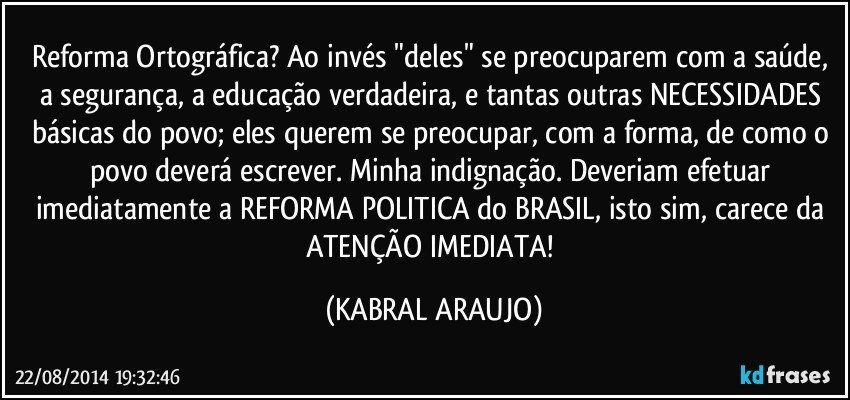 Reforma Ortográfica?  Ao invés "deles" se preocuparem com a saúde, a segurança, a educação verdadeira, e tantas outras NECESSIDADES básicas do povo; eles querem se preocupar, com a forma, de como o povo deverá escrever. Minha indignação.  Deveriam efetuar imediatamente a REFORMA POLITICA do BRASIL, isto sim, carece da ATENÇÃO IMEDIATA! (KABRAL ARAUJO)