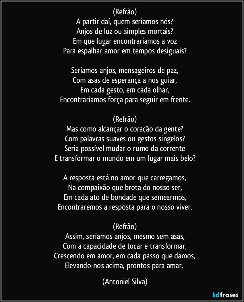 (Refrão)
A partir daí, quem seríamos nós?
Anjos de luz ou simples mortais?
Em que lugar encontraríamos a voz
Para espalhar amor em tempos desiguais?

Seríamos anjos, mensageiros de paz,
Com asas de esperança a nos guiar,
Em cada gesto, em cada olhar,
Encontraríamos força para seguir em frente.

(Refrão)
Mas como alcançar o coração da gente?
Com palavras suaves ou gestos singelos?
Seria possível mudar o rumo da corrente
E transformar o mundo em um lugar mais belo?

A resposta está no amor que carregamos,
Na compaixão que brota do nosso ser,
Em cada ato de bondade que semearmos,
Encontraremos a resposta para o nosso viver.

(Refrão)
Assim, seríamos anjos, mesmo sem asas,
Com a capacidade de tocar e transformar,
Crescendo em amor, em cada passo que damos,
Elevando-nos acima, prontos para amar. (Antoniel Silva)