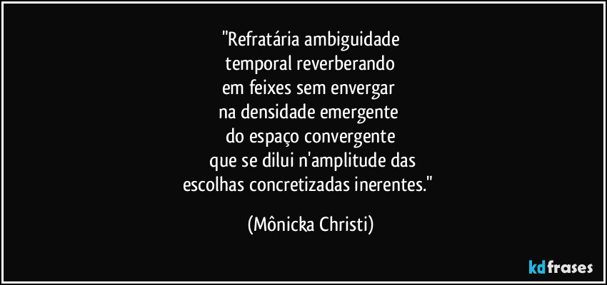 "Refratária ambiguidade
 temporal reverberando 
em feixes sem envergar 
na densidade emergente 
do espaço convergente
 que se dilui n'amplitude das
escolhas concretizadas inerentes." (Mônicka Christi)