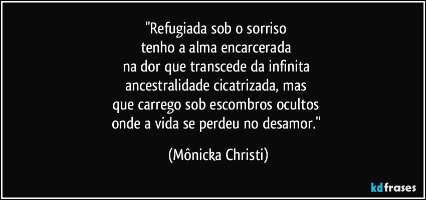 "Refugiada sob o sorriso
tenho a alma encarcerada
na dor que transcede da infinita
ancestralidade cicatrizada, mas
que carrego sob escombros ocultos
onde a vida se perdeu no desamor." (Mônicka Christi)