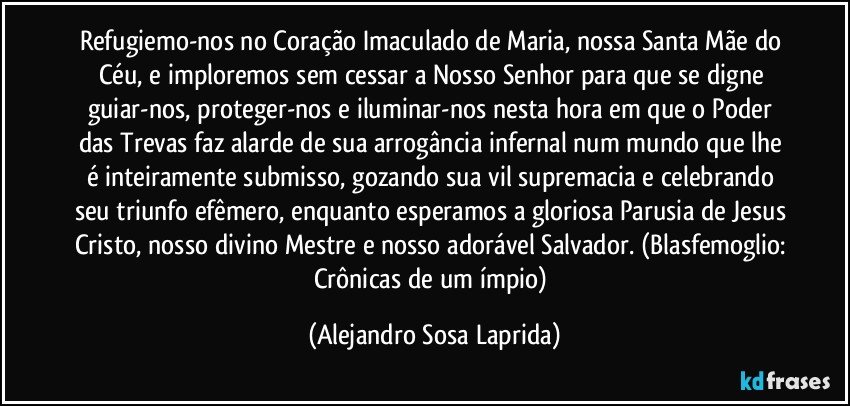 Refugiemo-nos no Coração Imaculado de Maria, nossa Santa Mãe do Céu, e imploremos sem cessar a Nosso Senhor para que se digne guiar-nos, proteger-nos e iluminar-nos nesta hora em que o Poder das Trevas faz alarde de sua arrogância infernal num mundo que lhe é inteiramente submisso, gozando sua vil supremacia e celebrando seu triunfo efêmero, enquanto esperamos a gloriosa Parusia de Jesus Cristo, nosso divino Mestre e nosso adorável Salvador.  (Blasfemoglio: Crônicas de um ímpio) (Alejandro Sosa Laprida)