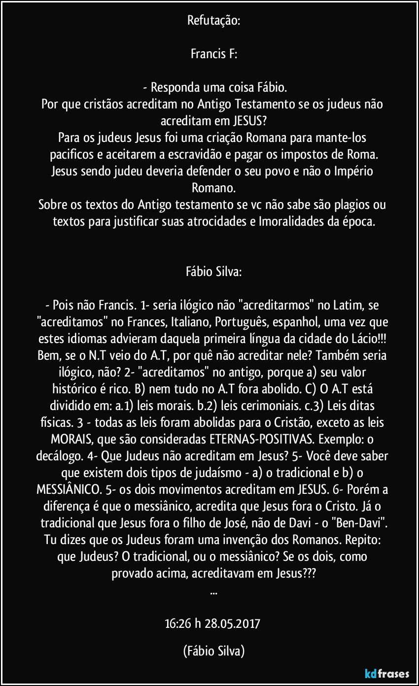 Refutação:

Francis F:

 - Responda uma coisa Fábio.
Por que cristãos acreditam no Antigo Testamento se os judeus não acreditam em JESUS?
Para os judeus Jesus foi uma criação Romana para mante-los pacificos e aceitarem a escravidão e pagar os impostos de Roma.
Jesus sendo judeu deveria defender o seu povo e não o Império Romano.
Sobre os textos do Antigo testamento se vc não sabe são plagios ou textos para justificar suas atrocidades e Imoralidades da época.


Fábio Silva:

-  Pois não Francis. 1- seria ilógico não "acreditarmos" no Latim, se "acreditamos" no Frances, Italiano, Português, espanhol, uma vez que estes idiomas advieram daquela primeira língua da cidade do Lácio!!! Bem, se o N.T veio do A.T, por quê não acreditar nele? Também seria ilógico, não? 2- "acreditamos" no antigo, porque a) seu valor histórico é rico. B) nem tudo no A.T fora abolido. C) O A.T está dividido em: a.1) leis morais. b.2) leis cerimoniais. c.3) Leis ditas físicas. 3 - todas as leis foram abolidas para o Cristão, exceto as leis MORAIS, que são consideradas ETERNAS-POSITIVAS. Exemplo: o decálogo. 4- Que Judeus não acreditam em Jesus? 5- Você deve saber que existem dois tipos de judaísmo - a) o tradicional e b) o MESSIÂNICO. 5- os dois movimentos acreditam em JESUS. 6- Porém a diferença é que o messiânico, acredita que Jesus fora o Cristo. Já o tradicional que Jesus fora o filho de José, não de Davi - o "Ben-Davi".
Tu dizes que os Judeus foram uma invenção dos Romanos. Repito: que Judeus? O tradicional, ou o messiânico? Se os dois, como provado acima, acreditavam em Jesus???
...

16:26 h 28.05.2017 (Fábio Silva)