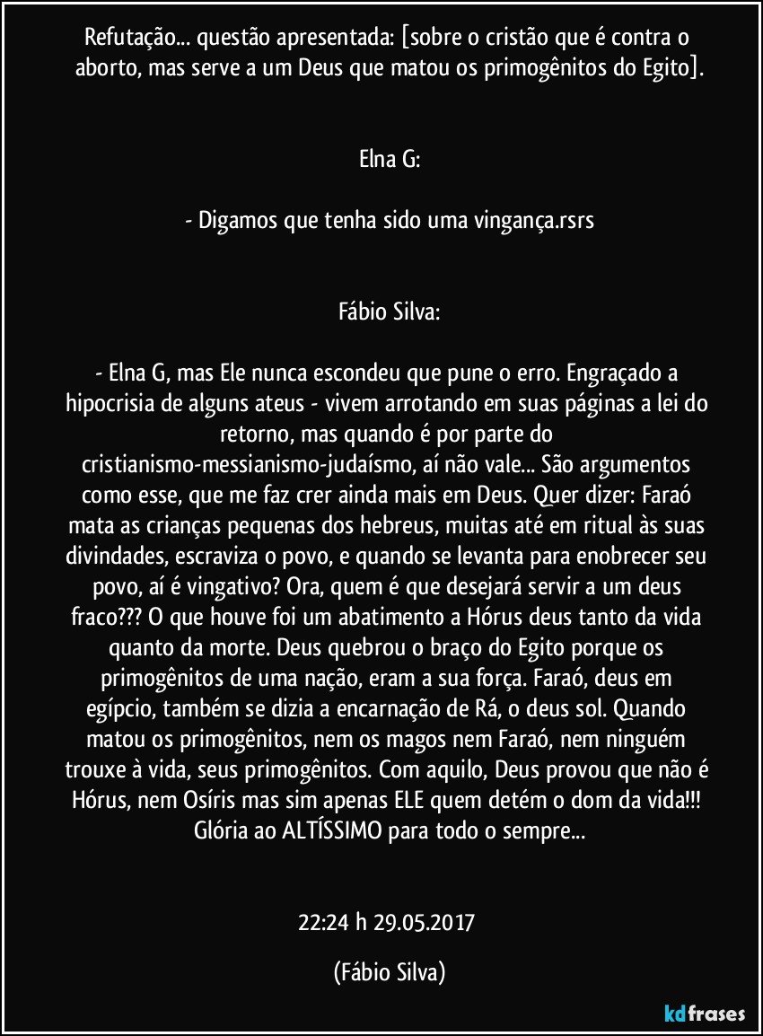 Refutação... questão apresentada: [sobre o cristão que é contra o aborto, mas serve a um Deus que matou os primogênitos do Egito].


Elna G:

- Digamos que tenha sido uma vingança.rsrs


Fábio Silva:

- Elna G, mas Ele nunca escondeu que pune o erro. Engraçado a hipocrisia de alguns ateus - vivem arrotando em suas páginas a lei do retorno, mas quando é por parte do cristianismo-messianismo-judaísmo, aí não vale... São argumentos como esse, que me faz crer ainda mais em Deus. Quer dizer: Faraó mata as crianças pequenas dos hebreus, muitas até em ritual às suas divindades, escraviza o povo, e quando se levanta para enobrecer seu povo, aí é vingativo? Ora, quem é que desejará servir a um deus fraco??? O que houve foi um abatimento a Hórus deus tanto da vida quanto da morte. Deus quebrou o braço do Egito porque os primogênitos de uma nação, eram a sua força. Faraó, deus em egípcio, também se dizia a encarnação de Rá, o deus sol. Quando matou os primogênitos, nem os magos nem Faraó, nem ninguém trouxe à vida, seus primogênitos. Com aquilo, Deus provou que não é Hórus, nem Osíris mas sim apenas ELE quem detém o dom da vida!!! Glória ao ALTÍSSIMO para todo o sempre...


22:24 h 29.05.2017 (Fábio Silva)