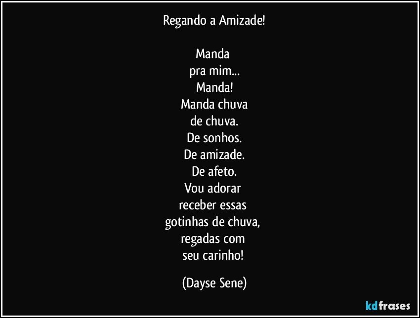 Regando a Amizade!

Manda 
pra mim...
Manda!
Manda chuva
de chuva.
De sonhos.
De amizade.
De afeto.
Vou adorar 
receber essas 
gotinhas de chuva, 
regadas com 
seu carinho! (Dayse Sene)