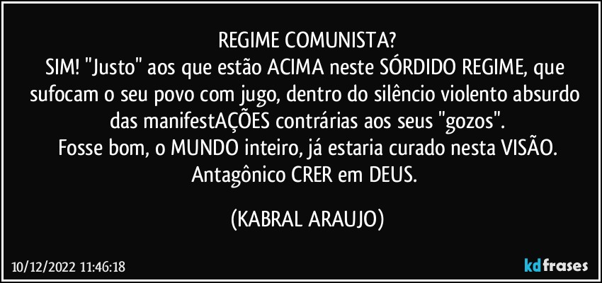 REGIME COMUNISTA?
SIM! "Justo" aos que estão ACIMA neste SÓRDIDO REGIME, que sufocam o seu povo com jugo, dentro do silêncio violento/absurdo das manifestAÇÕES contrárias aos seus "gozos".
Fosse bom, o MUNDO inteiro, já estaria curado nesta VISÃO.
Antagônico CRER em DEUS. (KABRAL ARAUJO)