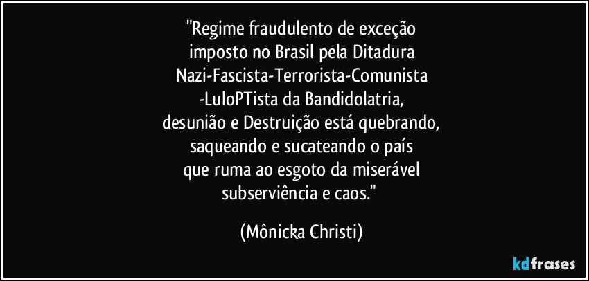 "Regime fraudulento de exceção
imposto no Brasil pela Ditadura
Nazi-Fascista-Terrorista-Comunista
-LuloPTista da Bandidolatria,
desunião e Destruição está quebrando,
saqueando e sucateando o país
que ruma ao esgoto da miserável
subserviência e caos." (Mônicka Christi)