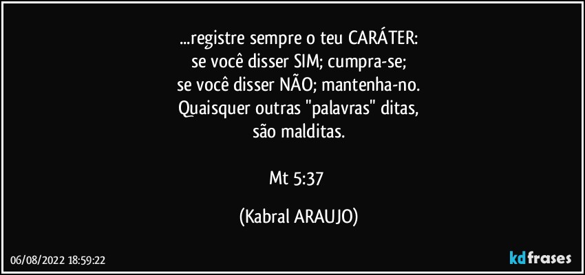 ...registre sempre o teu CARÁTER:
se você disser SIM; cumpra-se;
se você disser NÃO; mantenha-no.
Quaisquer outras "palavras" ditas,
são malditas.

Mt 5:37 (KABRAL ARAUJO)