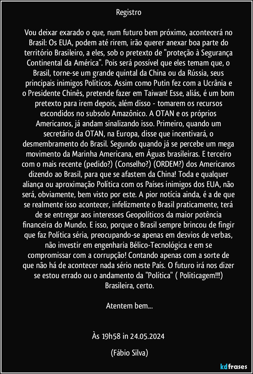 Registro 

Vou deixar exarado o que, num futuro bem próximo, acontecerá no Brasil: Os EUA, podem até rirem, irão querer anexar boa parte do território Brasileiro, a eles, sob o pretexto de "proteção à Segurança Continental da América". Pois será possível que eles temam que, o Brasil, torne-se um grande quintal da China ou da Rússia, seus principais inimigos Políticos. Assim como Putin fez  com a Ucrânia e o Presidente Chinês, pretende fazer em Taiwan! Esse, aliás, é um bom pretexto para irem depois, além disso - tomarem os recursos escondidos no subsolo Amazônico. A OTAN e os próprios Americanos, já andam sinalizando isso. Primeiro, quando um secretário da OTAN, na Europa, disse que incentivará, o desmembramento do Brasil. Segundo quando já se percebe um mega movimento da Marinha Americana, em Águas brasileiras. E terceiro com o mais recente (pedido?) (Conselho?) (ORDEM?) dos Americanos dizendo ao Brasil, para que se afastem da China! Toda e qualquer aliança ou aproximação Política com os Países inimigos dos EUA, não será, obviamente, bem visto por este. A pior notícia ainda, é a de que se realmente isso acontecer, infelizmente o Brasil praticamente, terá de se  entregar aos interesses Geopolíticos da maior potência financeira do Mundo. E isso, porque o Brasil sempre brincou de fingir que faz Política séria, preocupando-se apenas em desvios de verbas, não investir em engenharia Bélico-Tecnológica e em  se compromissar com a corrupção! Contando apenas com a sorte de que não há de acontecer nada sério neste País. O futuro irá nos dizer se estou errado ou o andamento da "Política" ( Politicagem!!!) Brasileira, certo.

Atentem bem...


Às 19h58 in 24.05.2024 (Fábio Silva)