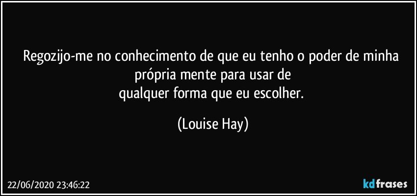 Regozijo-me no conhecimento de que eu tenho o poder de minha própria mente para usar de
qualquer forma que eu escolher. (Louise Hay)