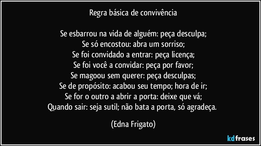 Regra básica de convivência

Se esbarrou na vida de alguém: peça desculpa;
Se só encostou: abra um sorriso;
Se foi convidado a entrar: peça licença;
Se foi você a convidar: peça por favor;
Se magoou sem querer: peça desculpas;
Se de propósito: acabou seu tempo; hora de ir;
Se for o outro a abrir a porta: deixe que vá;
Quando sair: seja sutil; não bata a porta, só agradeça. (Edna Frigato)