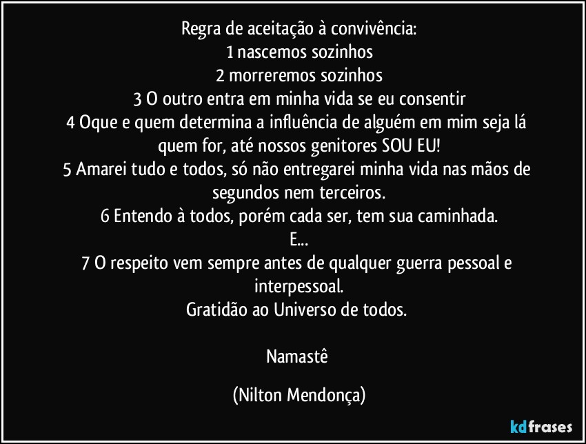 Regra de aceitação à convivência:
1 nascemos sozinhos
2 morreremos sozinhos
3 O outro entra em minha vida se eu consentir
4 Oque e quem determina a influência de alguém em mim seja lá quem for, até nossos genitores SOU EU!
5 Amarei tudo e todos, só não entregarei minha vida nas mãos de segundos nem terceiros.
6 Entendo à todos, porém cada ser, tem sua caminhada.
E...
7 O respeito vem sempre antes de qualquer guerra pessoal e interpessoal.
Gratidão ao Universo de todos. 

Namastê (Nilton Mendonça)