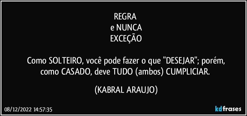 REGRA 
e NUNCA
EXCEÇÃO

Como SOLTEIRO, você pode fazer o que "DESEJAR"; porém,
como CASADO, deve TUDO (ambos) CUMPLICIAR. (KABRAL ARAUJO)