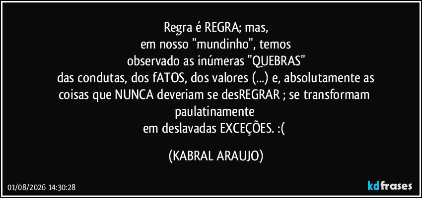 Regra é REGRA; mas,
em nosso "mundinho", temos
observado as inúmeras "QUEBRAS"
das condutas, dos fATOS, dos valores (...) e, absolutamente as
coisas que NUNCA deveriam se desREGRAR ; se transformam paulatinamente 
em deslavadas EXCEÇÕES. :( (KABRAL ARAUJO)