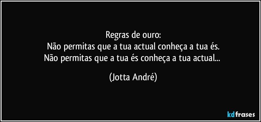 Regras de ouro:
Não permitas que a tua actual conheça a tua és.
Não permitas que a tua és conheça a tua actual... (Jotta André)