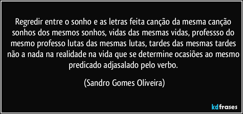 Regredir entre o sonho e as letras feita canção da mesma canção sonhos dos mesmos sonhos, vidas das mesmas vidas, professso do mesmo professo lutas das mesmas lutas, tardes das mesmas tardes não a nada na realidade na vida que se determine ocasiões ao mesmo predicado adjasalado pelo verbo. (Sandro Gomes Oliveira)