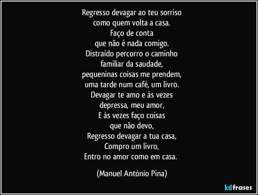 Regresso devagar ao teu sorriso
como quem volta a casa.
Faço de conta
que não é nada comigo.
Distraído percorro o caminho
familiar da saudade,
pequeninas coisas me prendem,
uma tarde num café, um livro.
Devagar te amo e às vezes
depressa, meu amor,
E às vezes faço coisas
que não devo,
Regresso devagar a tua casa,
Compro um livro,
Entro no amor como em casa. (Manuel António Pina)