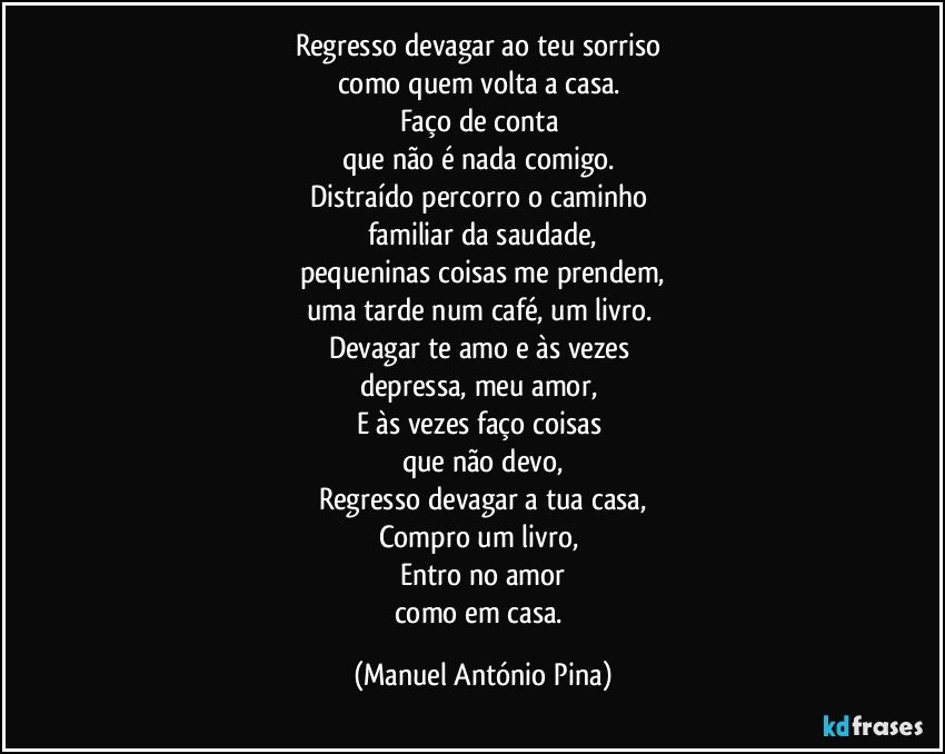 Regresso devagar ao teu sorriso 
como quem volta a casa. 
Faço de conta 
que não é nada comigo. 
Distraído percorro o caminho 
familiar da saudade,
pequeninas coisas me prendem,
uma tarde num café, um livro. 
Devagar te amo e às vezes 
depressa, meu amor, 
E às vezes faço coisas 
que não devo,
Regresso devagar a tua casa,
Compro um livro, 
Entro no amor
como em casa. (Manuel António Pina)