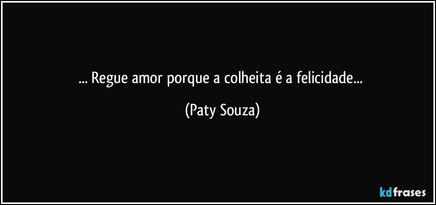 ... Regue amor porque a colheita é a felicidade... (Paty Souza)