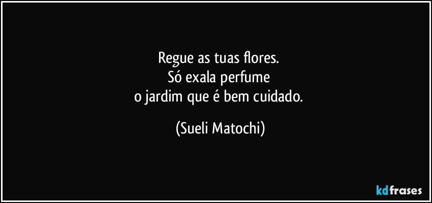 Regue as tuas flores. 
Só exala perfume 
o jardim que é bem cuidado. (Sueli Matochi)