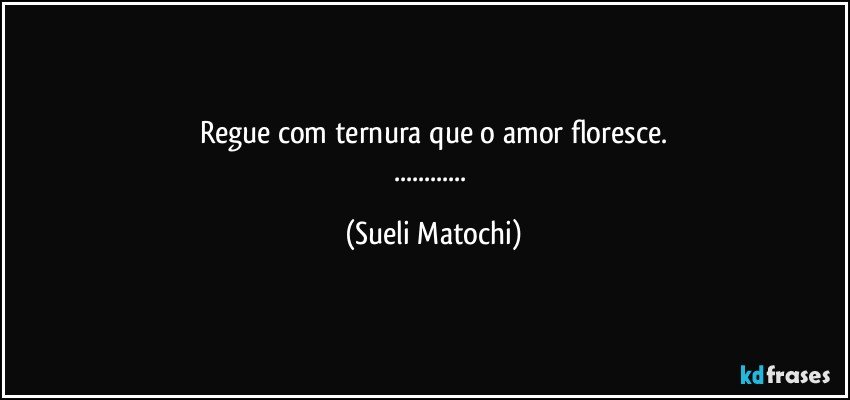 Regue com ternura que o amor floresce.
... (Sueli Matochi)