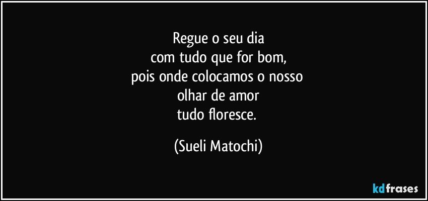 Regue o seu dia
com tudo que for bom,
pois onde colocamos o nosso 
olhar de amor
tudo floresce. (Sueli Matochi)