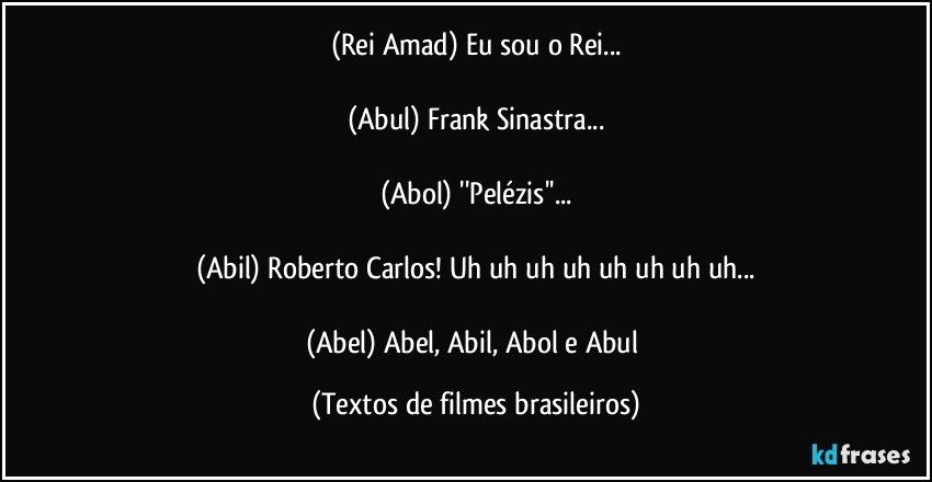 (Rei Amad) Eu sou o Rei...

(Abul) Frank Sinastra...

(Abol) ''Pelézis''...

(Abil) Roberto Carlos! Uh uh uh uh uh uh uh uh...

(Abel) Abel, Abil, Abol e Abul (Textos de filmes brasileiros)