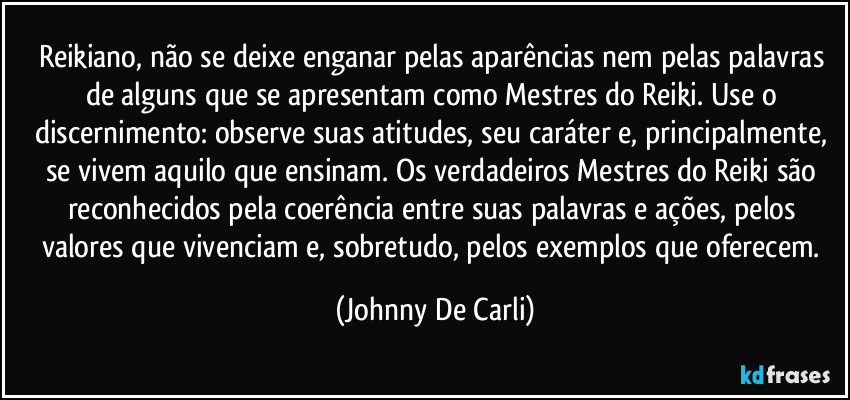 Reikiano, não se deixe enganar pelas aparências nem pelas palavras de alguns que se apresentam como Mestres do Reiki. Use o discernimento: observe suas atitudes, seu caráter e, principalmente, se vivem aquilo que ensinam. Os verdadeiros Mestres do Reiki são reconhecidos pela coerência entre suas palavras e ações, pelos valores que vivenciam e, sobretudo, pelos exemplos que oferecem. (Johnny De Carli)