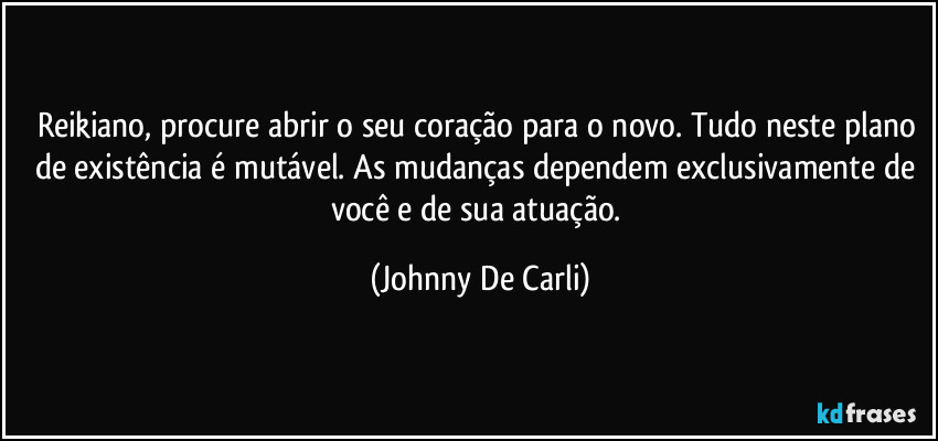 Reikiano, procure abrir o seu coração para o novo. Tudo neste plano de existência é mutável. As mudanças dependem exclusivamente de você e de sua atuação. (Johnny De Carli)