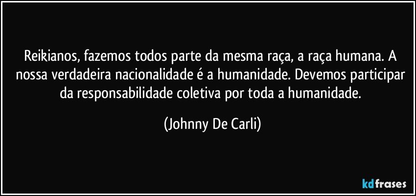 Reikianos, fazemos todos parte da mesma raça, a raça humana. A nossa verdadeira nacionalidade é a humanidade. Devemos participar da responsabilidade coletiva por toda a humanidade. (Johnny De Carli)