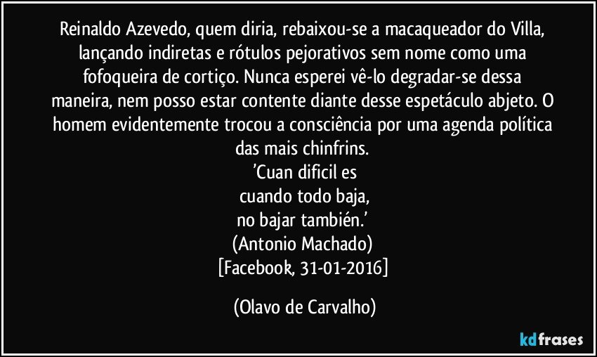 Reinaldo Azevedo, quem diria, rebaixou-se a macaqueador do Villa, lançando indiretas e rótulos pejorativos sem nome como uma fofoqueira de cortiço. Nunca esperei vê-lo degradar-se dessa maneira, nem posso estar contente diante desse espetáculo abjeto. O homem evidentemente trocou a consciência por uma agenda política das mais chinfrins. 
’Cuan dificil es
cuando todo baja,
no bajar también.’ 
(Antonio Machado) 
[Facebook, 31-01-2016] (Olavo de Carvalho)