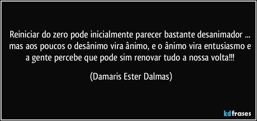 Reiniciar do zero pode inicialmente parecer bastante desanimador ... mas aos poucos o desânimo vira ânimo, e o ânimo vira entusiasmo e a gente percebe que pode sim renovar tudo a nossa volta!!! (Damaris Ester Dalmas)
