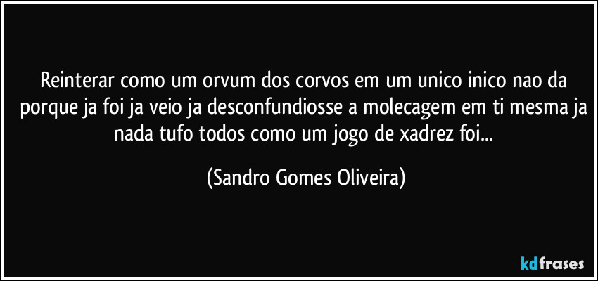 Reinterar como um orvum dos corvos em um unico inico nao da porque ja foi ja veio ja desconfundiosse a molecagem em ti mesma ja nada tufo todos como um jogo de xadrez foi... (Sandro Gomes Oliveira)