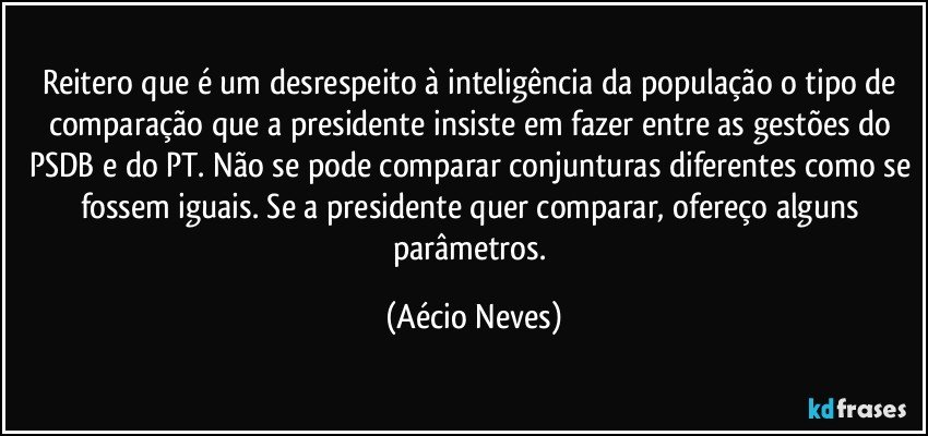 Reitero que é um desrespeito à inteligência da população o tipo de comparação que a presidente insiste em fazer entre as gestões do PSDB e do PT. Não se pode comparar conjunturas diferentes como se fossem iguais. Se a presidente quer comparar, ofereço alguns parâmetros. (Aécio Neves)