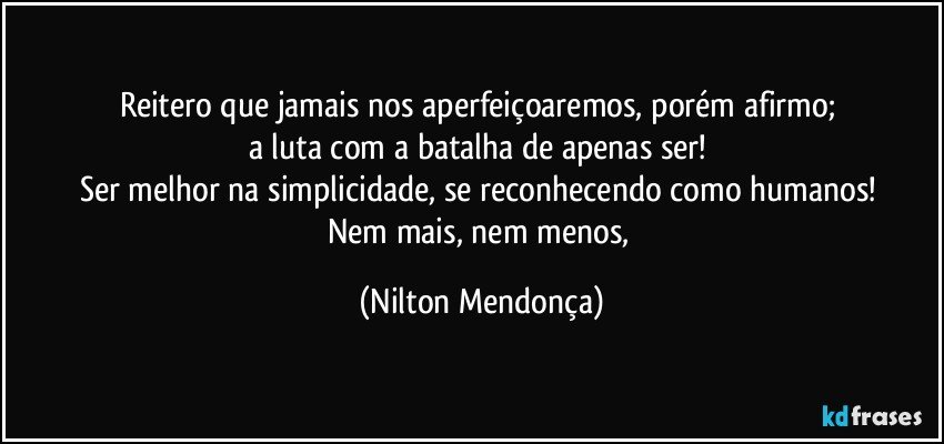 Reitero que jamais nos aperfeiçoaremos, porém afirmo; 
a luta com a batalha de apenas ser! 
Ser melhor na simplicidade, se reconhecendo como humanos! 
Nem mais, nem menos, (Nilton Mendonça)