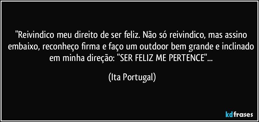 "Reivindico meu direito de ser feliz. Não só reivindico, mas assino embaixo, reconheço firma e faço um outdoor bem grande e inclinado em minha direção: "SER FELIZ ME PERTENCE"... (Ita Portugal)