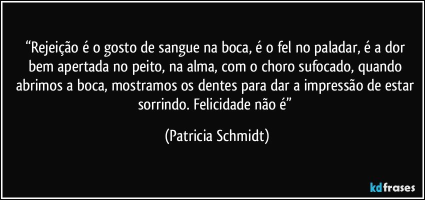 “Rejeição é o gosto de sangue na boca, é o fel no paladar, é a dor bem apertada no peito, na alma, com o choro sufocado, quando abrimos a boca, mostramos os dentes para dar a impressão de estar sorrindo. Felicidade não é” (Patricia Schmidt)